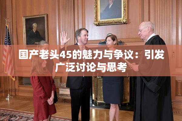 国产老头45的魅力与争议：引发广泛讨论与思考