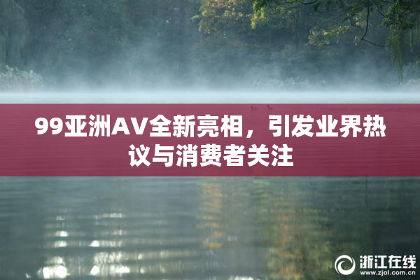 99亚洲AV全新亮相，引发业界热议与消费者关注
