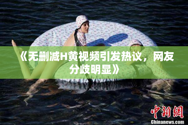 《无删减H黄视频引发热议，网友分歧明显》