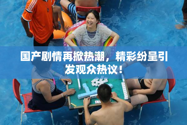国产剧情再掀热潮，精彩纷呈引发观众热议！