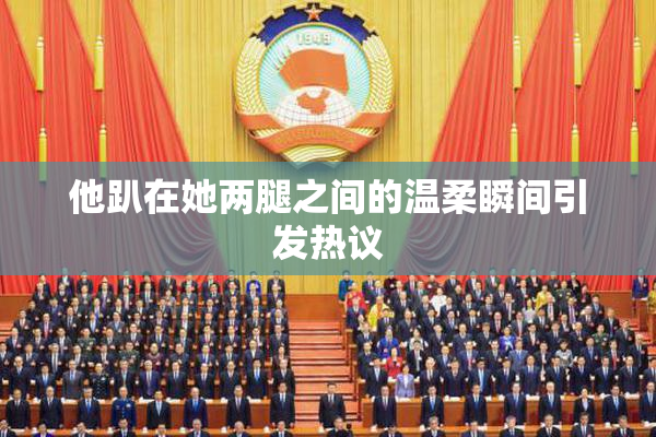 他趴在她两腿之间的温柔瞬间引发热议