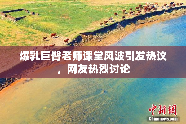爆乳巨臀老师课堂风波引发热议，网友热烈讨论
