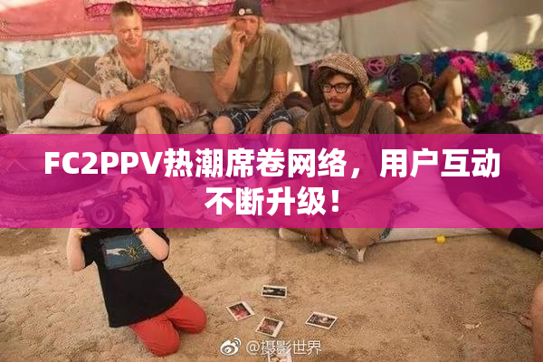 FC2PPV热潮席卷网络，用户互动不断升级！