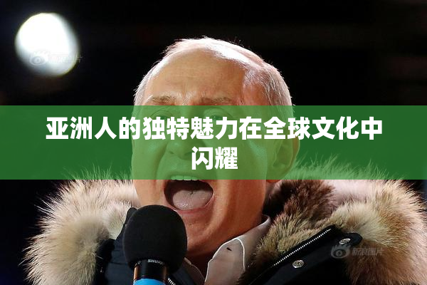 亚洲人的独特魅力在全球文化中闪耀