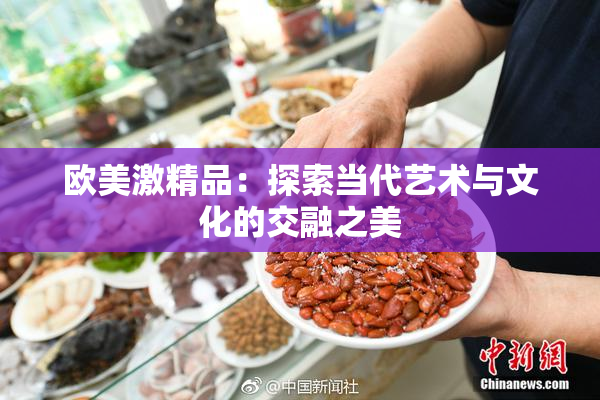 欧美激精品：探索当代艺术与文化的交融之美