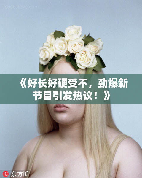《好长好硬受不，劲爆新节目引发热议！》