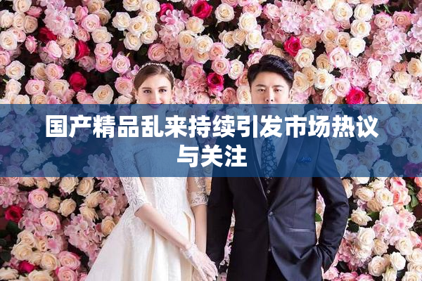 国产精品乱来持续引发市场热议与关注