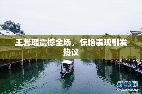 王馨瑶震撼全场，惊艳表现引发热议