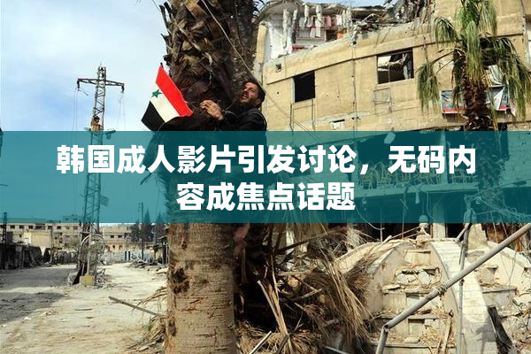 韩国成人影片引发讨论，无码内容成焦点话题
