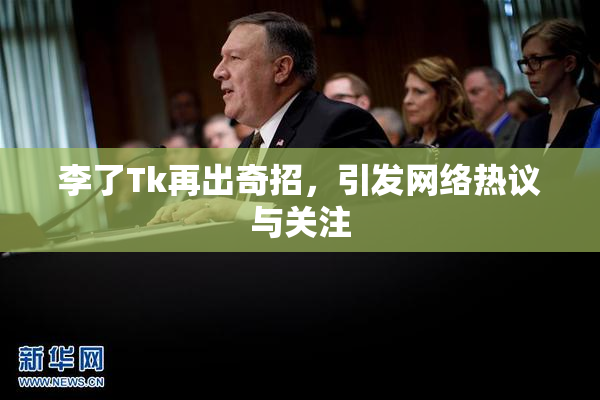李了Tk再出奇招，引发网络热议与关注