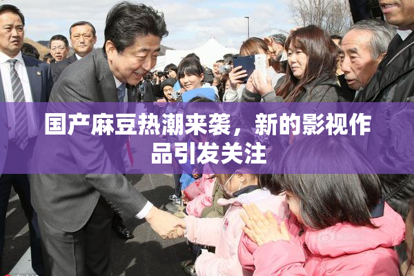 国产麻豆热潮来袭，新的影视作品引发关注