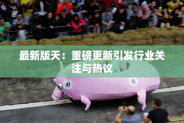 最新版天：重磅更新引发行业关注与热议