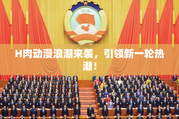 H肉动漫浪潮来袭，引领新一轮热潮！