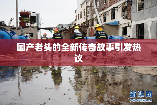 国产老头的全新传奇故事引发热议