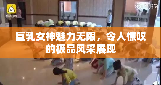 巨乳女神魅力无限，令人惊叹的极品风采展现