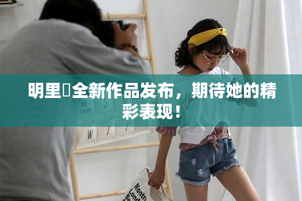 明里紬全新作品发布，期待她的精彩表现！