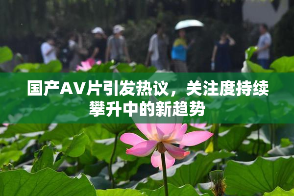 国产AV片引发热议，关注度持续攀升中的新趋势