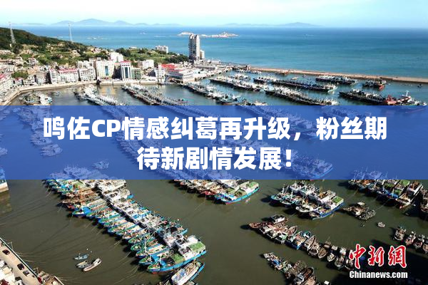 鸣佐CP情感纠葛再升级，粉丝期待新剧情发展！