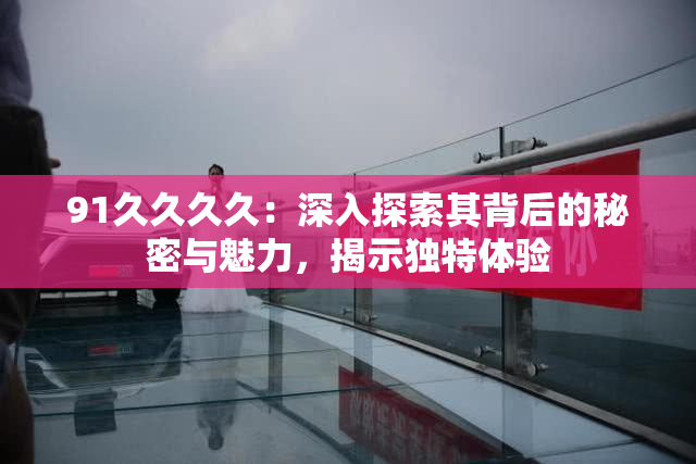 91久久久久：深入探索其背后的秘密与魅力，揭示独特体验