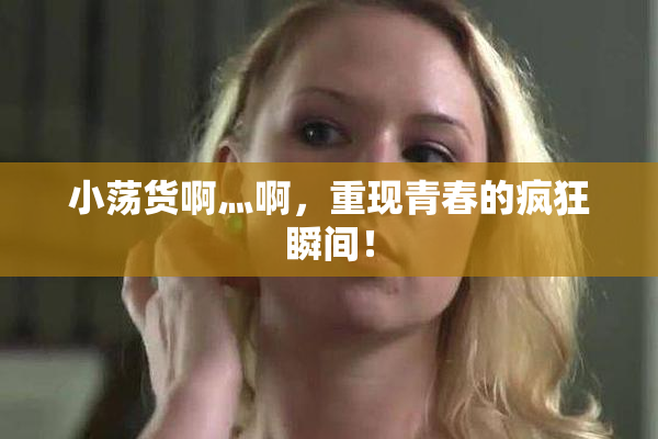 小荡货啊灬啊，重现青春的疯狂瞬间！