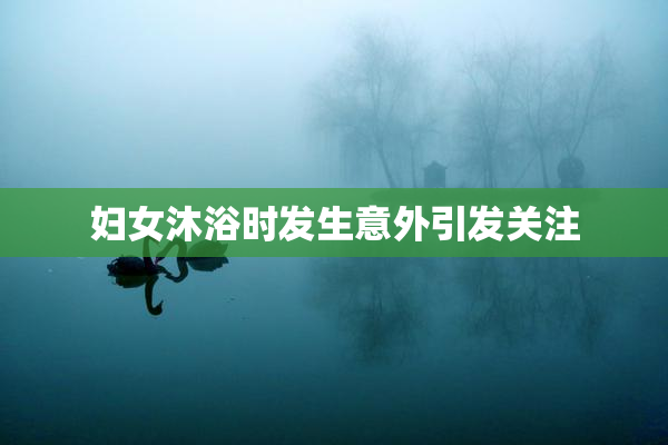 妇女沐浴时发生意外引发关注