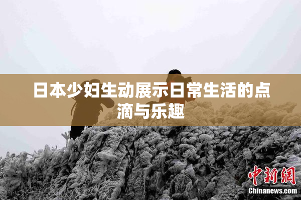 日本少妇生动展示日常生活的点滴与乐趣