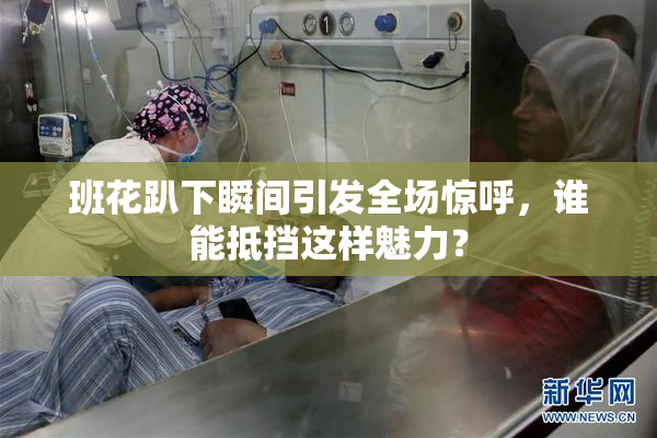班花趴下瞬间引发全场惊呼，谁能抵挡这样魅力？