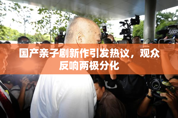 国产亲子剧新作引发热议，观众反响两极分化