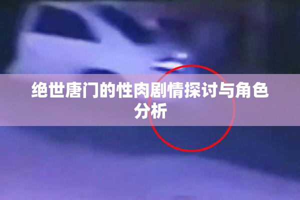绝世唐门的性肉剧情探讨与角色分析