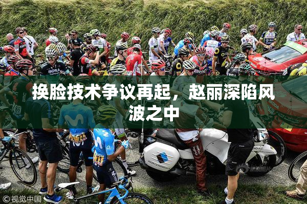 换脸技术争议再起，赵丽深陷风波之中