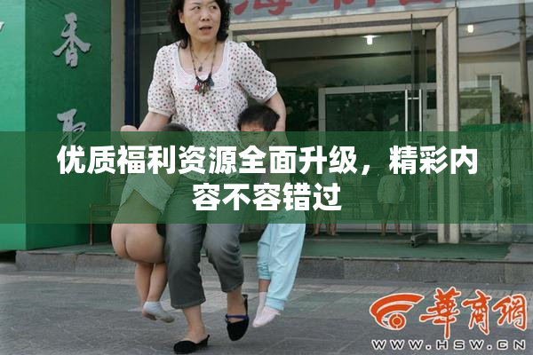 优质福利资源全面升级，精彩内容不容错过