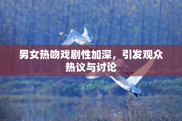 男女热吻戏剧性加深，引发观众热议与讨论