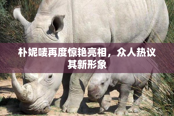 朴妮唛再度惊艳亮相，众人热议其新形象