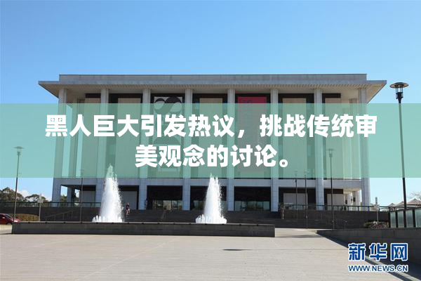 黑人巨大引发热议，挑战传统审美观念的讨论。
