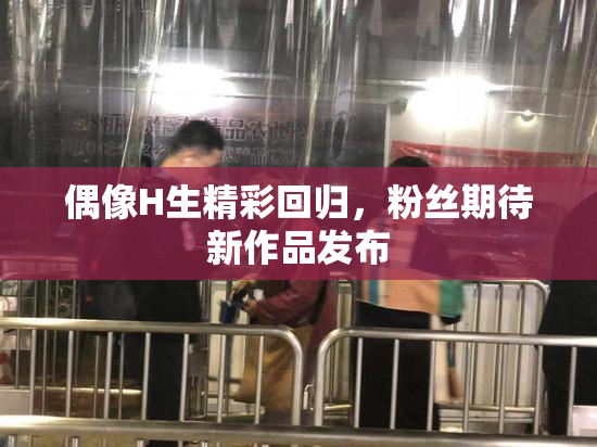 偶像H生精彩回归，粉丝期待新作品发布