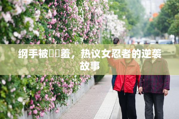 纲手被❌‌羞，热议女忍者的逆袭故事