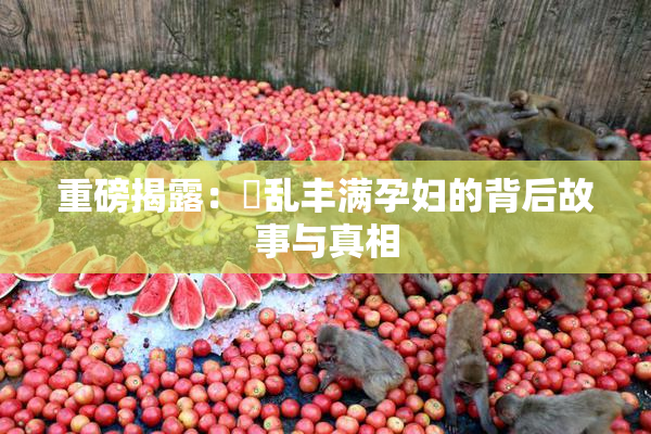 重磅揭露：婬乱丰满孕妇的背后故事与真相