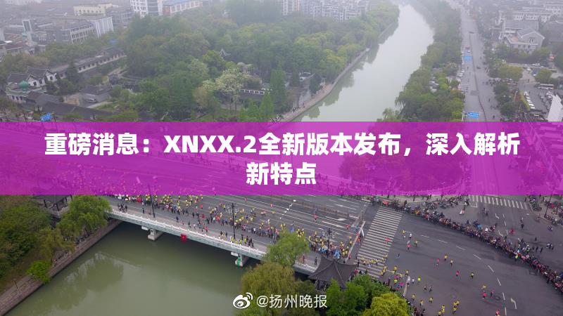重磅消息：XNXX.2全新版本发布，深入解析新特点