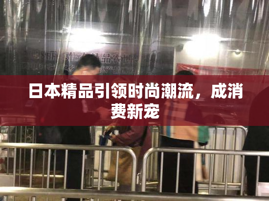 日本精品引领时尚潮流，成消费新宠