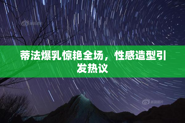 蒂法爆乳惊艳全场，性感造型引发热议