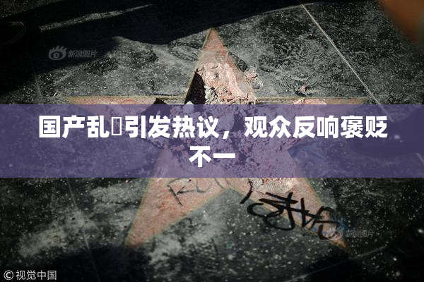 国产乱婬引发热议，观众反响褒贬不一