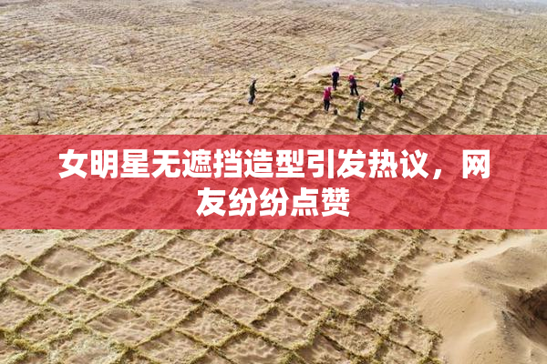 女明星无遮挡造型引发热议，网友纷纷点赞