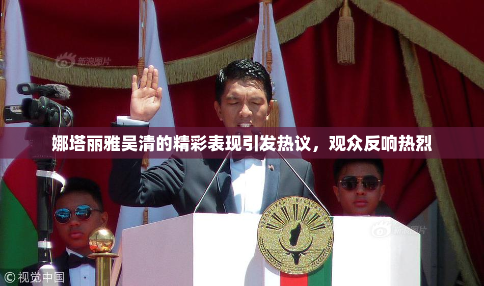 娜塔丽雅吴清的精彩表现引发热议，观众反响热烈