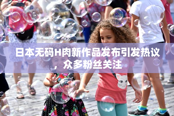 日本无码H肉新作品发布引发热议，众多粉丝关注