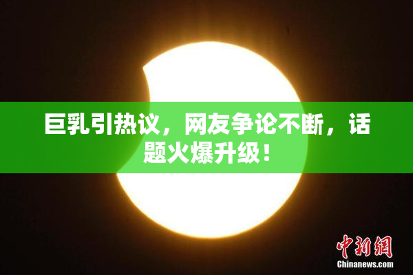 巨乳引热议，网友争论不断，话题火爆升级！