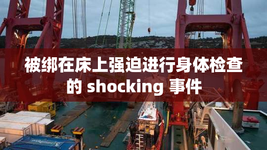 被绑在床上强迫进行身体检查的 shocking 事件