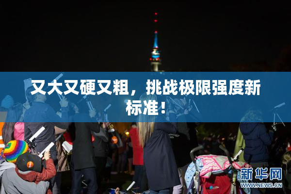 又大又硬又粗，挑战极限强度新标准！