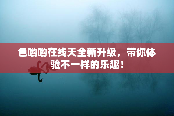 色哟哟在线天全新升级，带你体验不一样的乐趣！
