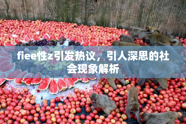 fiee性z引发热议，引人深思的社会现象解析