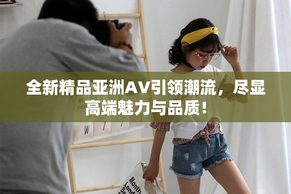 全新精品亚洲AV引领潮流，尽显高端魅力与品质！